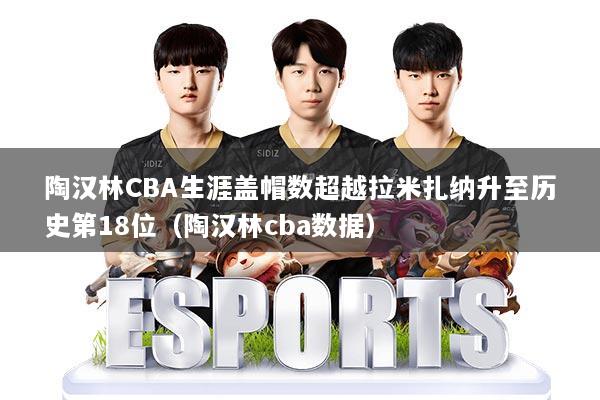 陶汉林CBA生涯盖帽数超越拉米扎纳升至历史第18位（陶汉林cba数据）