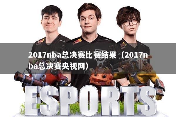 2017nba总决赛比赛结果（2017nba总决赛央视网）