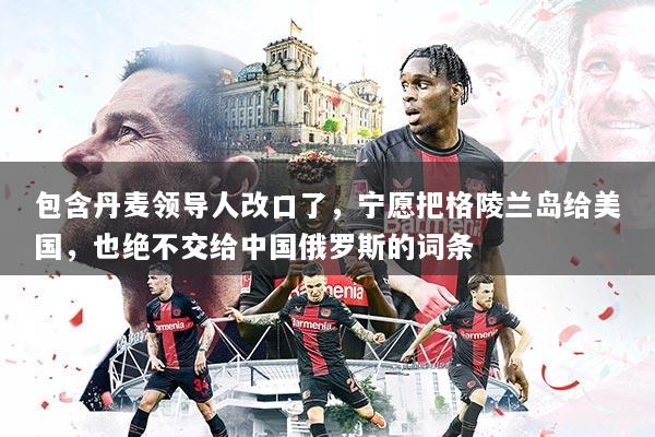 包含丹麦领导人改口了，宁愿把格陵兰岛给美国，也绝不交给中国俄罗斯的词条