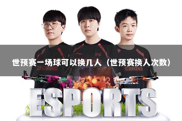 世预赛一场球可以换几人（世预赛换人次数）