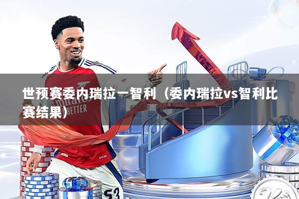 世预赛委内瑞拉一智利（委内瑞拉vs智利比赛结果）