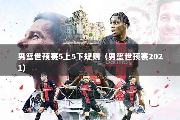 男篮世预赛5上5下规则（男篮世预赛2021）