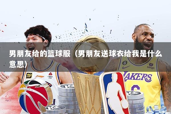 男朋友给的篮球服（男朋友送球衣给我是什么意思）