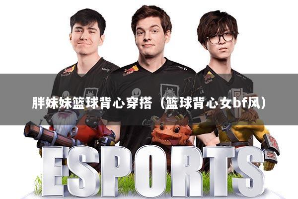 胖妹妹篮球背心穿搭（篮球背心女bf风）