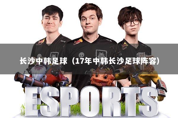 长沙中韩足球（17年中韩长沙足球阵容）
