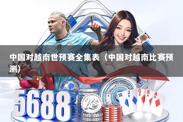 中国对越南世预赛全集表（中国对越南比赛预测）