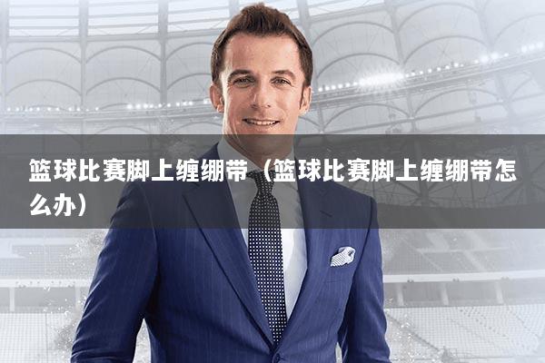 篮球比赛脚上缠绷带（篮球比赛脚上缠绷带怎么办）