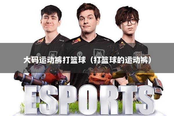 大码运动裤打篮球（打篮球的运动裤）