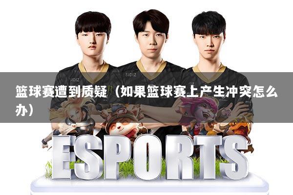 篮球赛遭到质疑（如果篮球赛上产生冲突怎么办）